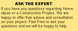 Text Box:              ASK THE EXPERT:If you have any questions regarding Home repair or a Construction Project, We are happy to offer free advise and consultation on your project. Feel Free to ask your questions and we will be happy to help. 